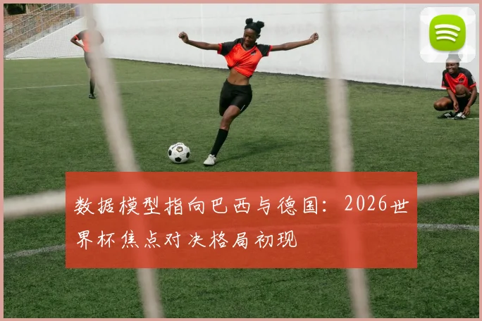 数据模型指向巴西与德国：2026世界杯焦点对决格局初现