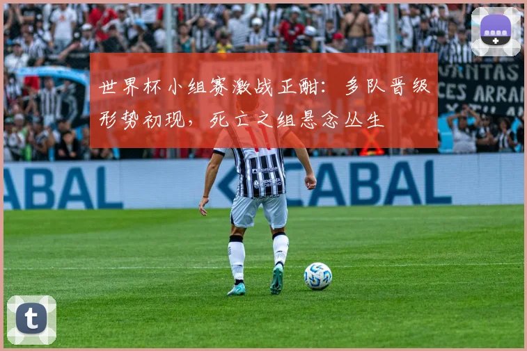 世界杯小组赛激战正酣：多队晋级形势初现，死亡之组悬念丛生