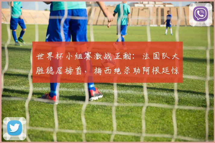 世界杯小组赛激战正酣：法国队大胜稳居榜首，梅西绝杀助阿根廷惊险突围